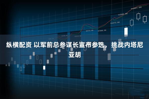 纵横配资 以军前总参谋长宣布参选，挑战内塔尼亚胡